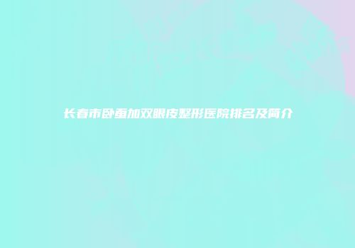 长春市卧蚕加双眼皮整形医院排名及简介