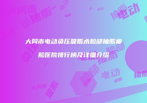 大同市电动负压吸脂术脸部抽脂瘦脸医院排行榜及详细介绍