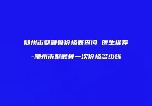 随州市整颧骨价格表查询 医生推荐-随州市整颧骨一次价格多少钱
