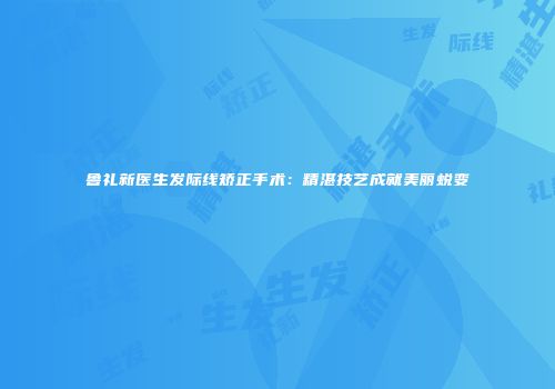 鲁礼新医生发际线矫正手术：精湛技艺成就美丽蜕变
