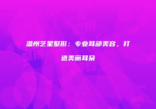 温州艺星整形：专业耳部美容，打造美丽耳朵