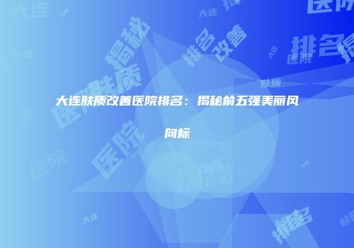 大连肤质改善医院排名：揭秘前五强美丽风向标