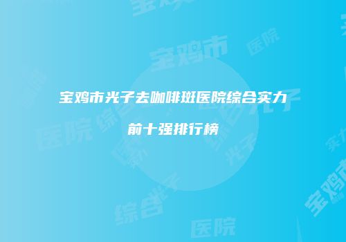 宝鸡市光子去咖啡斑医院综合实力前十强排行榜