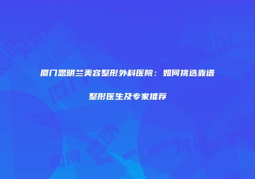 厦门思明兰美容整形外科医院：如何挑选靠谱整形医生及专家推荐