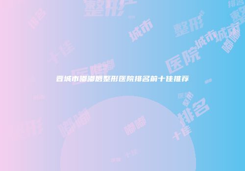 晋城市嘟嘟唇整形医院排名前十佳推荐