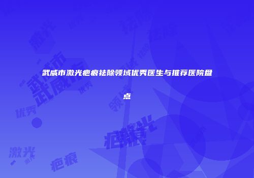 武威市激光疤痕祛除领域优秀医生与推荐医院盘点