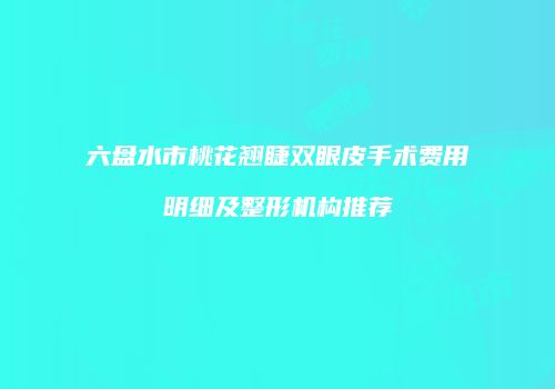 六盘水市桃花翘睫双眼皮手术费用明细及整形机构推荐