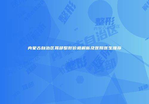内蒙古自治区耳部整形价格解析及医院医生推荐