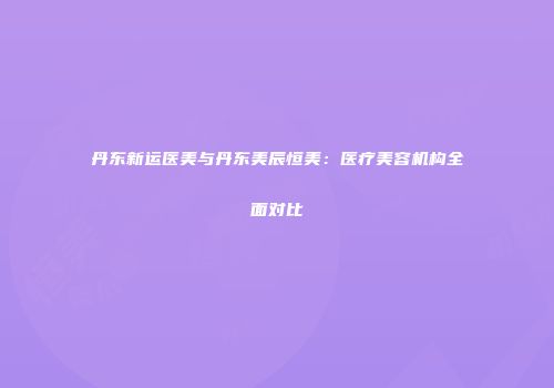 丹东新运医美与丹东美辰恒美：医疗美容机构全面对比