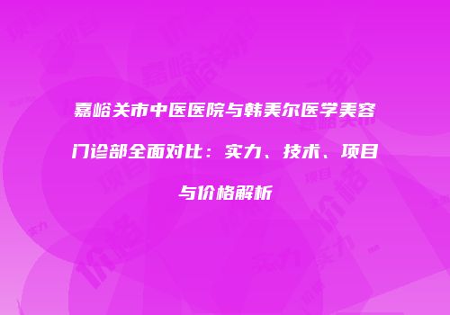 嘉峪关市中医医院与韩美尔医学美容门诊部全面对比：实力、技术、项目与价格解析