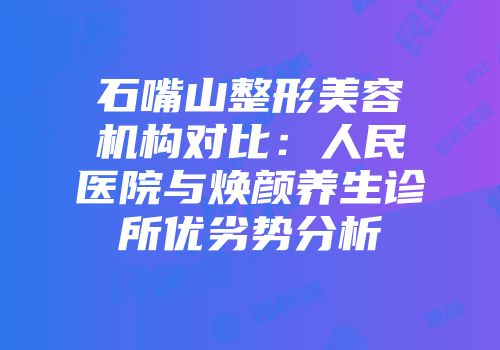 石嘴山整形美容机构对比：人民医院与焕颜养生诊所优劣势分析