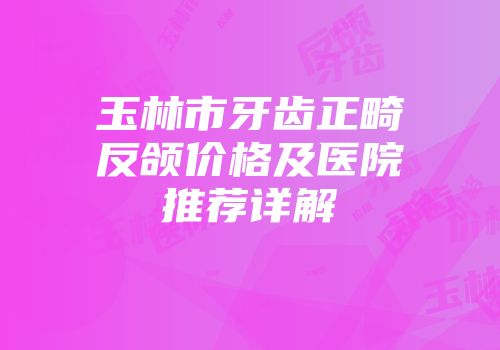 玉林市牙齿正畸反颌价格及医院推荐详解