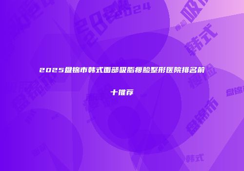 2025盘锦市韩式面部吸脂瘦脸整形医院排名前十推荐