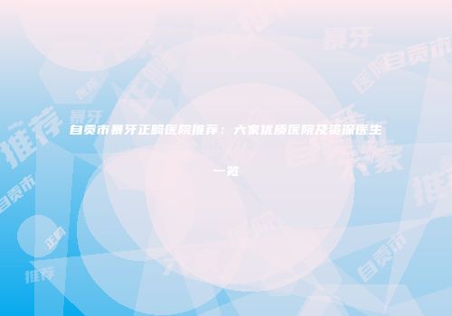自贡市暴牙正畸医院推荐：六家优质医院及资深医生一览