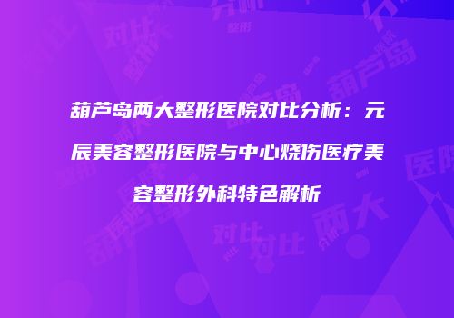 葫芦岛两大整形医院对比分析：元辰美容整形医院与中心烧伤医疗美容整形外科特色解析