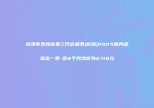 菏泽市热玛吉第三代价格表(价目)2025版内部流出一览-近8个月均价为6718元