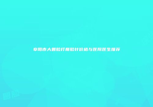 阜阳市大圆脸打瘦脸针价格与医院医生推荐