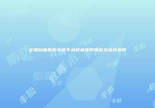 全国自体脂肪丰脸手术权威医院排名及选择指南