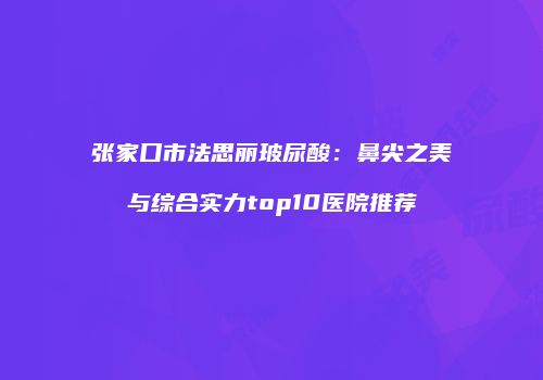 张家口市法思丽玻尿酸：鼻尖之美与综合实力top10医院推荐