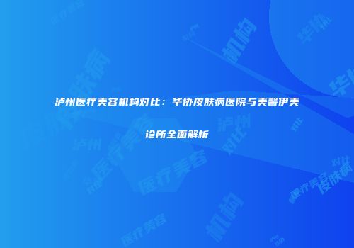 泸州医疗美容机构对比：华协皮肤病医院与美馨伊美诊所全面解析