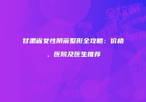 甘肃省女性阴蒂整形全攻略：价格、医院及医生推荐