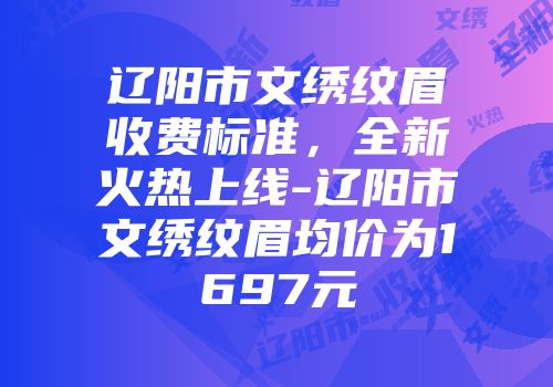 辽阳市文绣纹眉收费标准，全新火热上线-辽阳市文绣纹眉均价为1697元