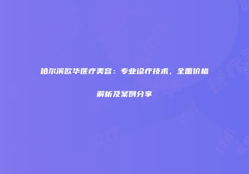 哈尔滨欧华医疗美容：专业诊疗技术，全面价格解析及案例分享