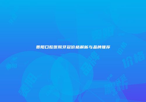 贵阳口腔医院牙冠价格解析与品牌推荐