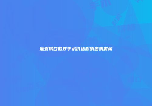 淮安满口假牙手术价格影响因素解析