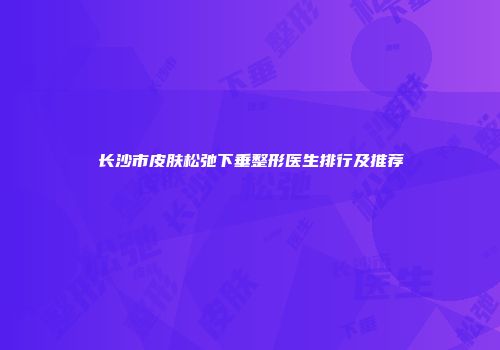 长沙市皮肤松弛下垂整形医生排行及推荐