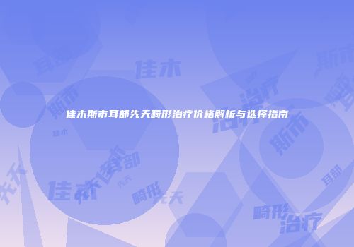 佳木斯市耳部先天畸形治疗价格解析与选择指南