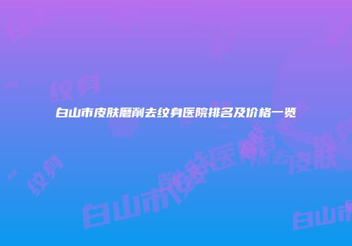 白山市皮肤磨削去纹身医院排名及价格一览