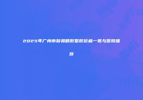 2025年广州市鞍鼻畸形整形价格一览与医院推荐
