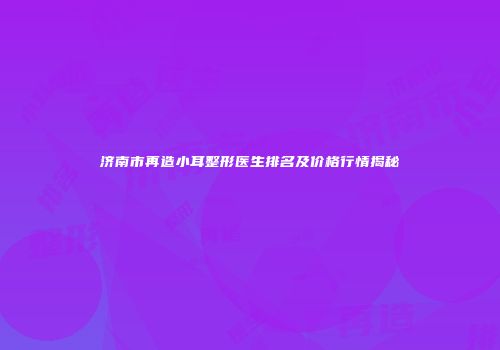 济南市再造小耳整形医生排名及价格行情揭秘