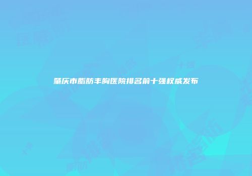 肇庆市脂肪丰胸医院排名前十强权威发布