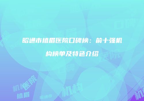 昭通市植眉医院口碑榜：前十强机构榜单及特色介绍
