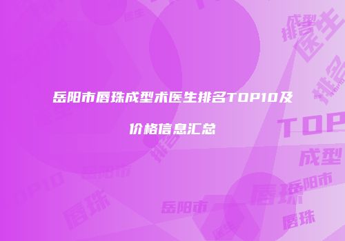 岳阳市唇珠成型术医生排名TOP10及价格信息汇总