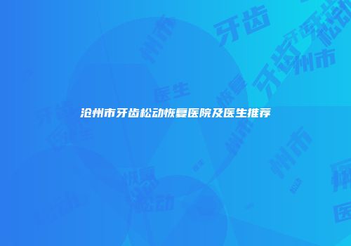 沧州市牙齿松动恢复医院及医生推荐