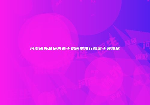 河南省外耳朵再造手术医生排行榜前十强揭秘