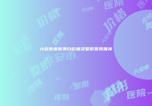 六安市皮肤美白价格及整形医院推荐