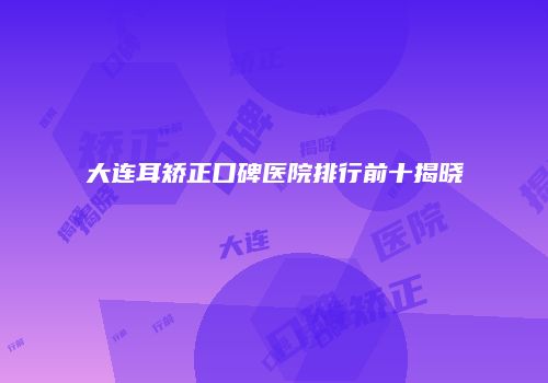 大连耳矫正口碑医院排行前十揭晓