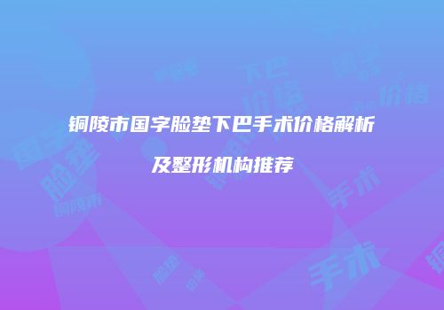 铜陵市国字脸垫下巴手术价格解析及整形机构推荐
