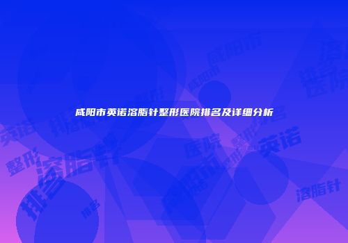 咸阳市英诺溶脂针整形医院排名及详细分析