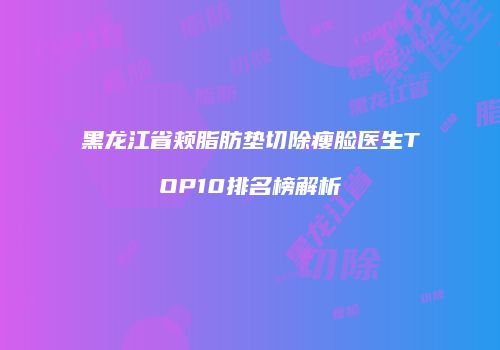 黑龙江省颊脂肪垫切除瘦脸医生TOP10排名榜解析