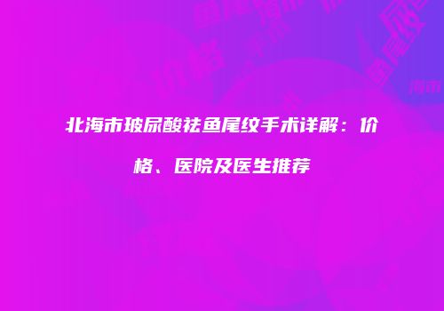 北海市玻尿酸祛鱼尾纹手术详解：价格、医院及医生推荐