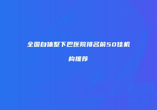 全国自体整下巴医院排名前50佳机构推荐
