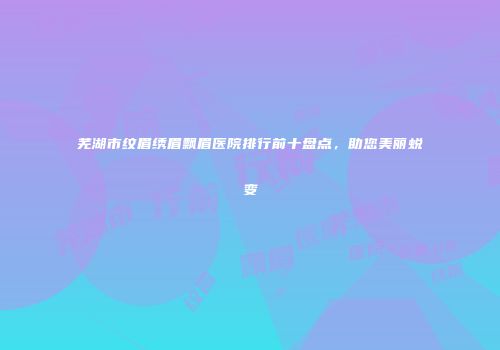 芜湖市纹眉绣眉飘眉医院排行前十盘点，助您美丽蜕变