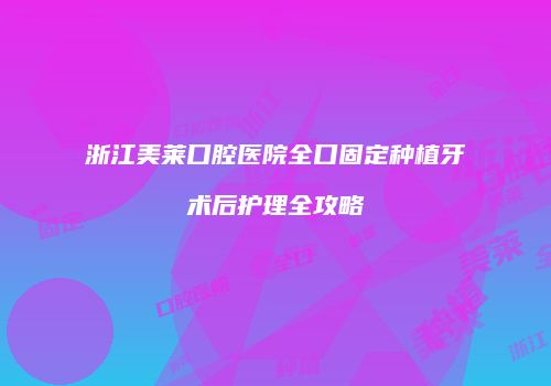浙江美莱口腔医院全口固定种植牙术后护理全攻略