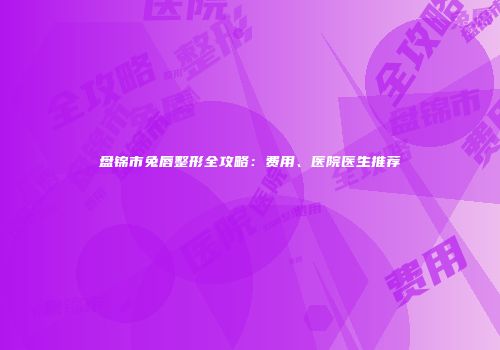 盘锦市兔唇整形全攻略：费用、医院医生推荐