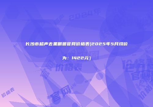 长沙市超声去黑眼圈官网价格表(2025年5月均价为：1422元）